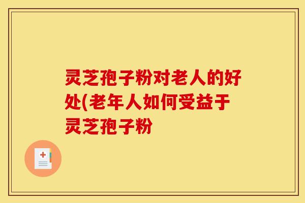 灵芝孢子粉对老人的好处(老年人如何受益于灵芝孢子粉