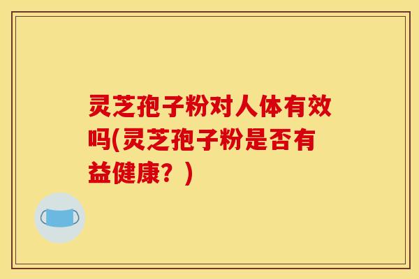 灵芝孢子粉对人体有效吗(灵芝孢子粉是否有益健康?) 灵芝孢子粉对人体有效吗(灵芝孢子粉是否有益健康?)
