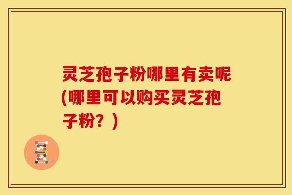 灵芝孢子粉哪里有卖呢(哪里可以购买灵芝孢子粉?) 灵芝孢子粉哪里有卖呢(哪里可以购买灵芝孢子粉?)