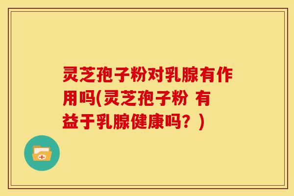 灵芝孢子粉对乳腺有作用吗(灵芝孢子粉 有益于乳腺健康吗？)