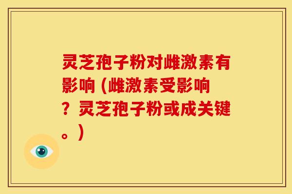 灵芝孢子粉对雌激素有影响 (雌激素受影响?灵芝孢子粉或成关键。) 灵芝孢子粉对雌激素有影响 (雌激素受影响?灵芝孢子粉或成关键。)