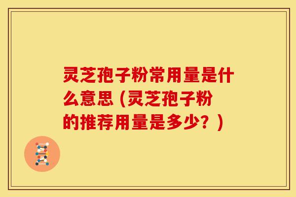 灵芝孢子粉常用量是什么意思 (灵芝孢子粉的推荐用量是多少？)