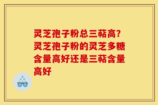 灵芝孢子粉总三萜高？灵芝孢子粉的灵芝多糖含量高好还是三萜含量高好