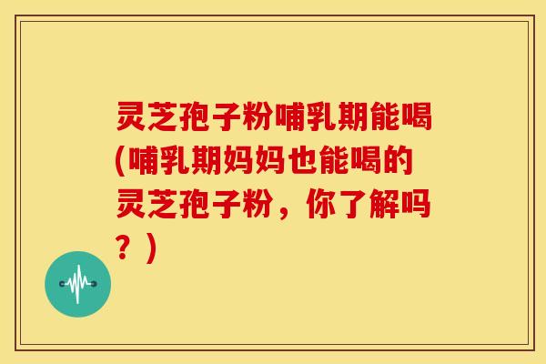 灵芝孢子粉哺乳期能喝(哺乳期妈妈也能喝的灵芝孢子粉，你了解吗？)