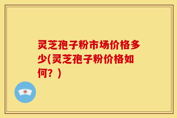 灵芝孢子粉市场价格多少(灵芝孢子粉价格如何?) 灵芝孢子粉市场价格多少(灵芝孢子粉价格如何?)