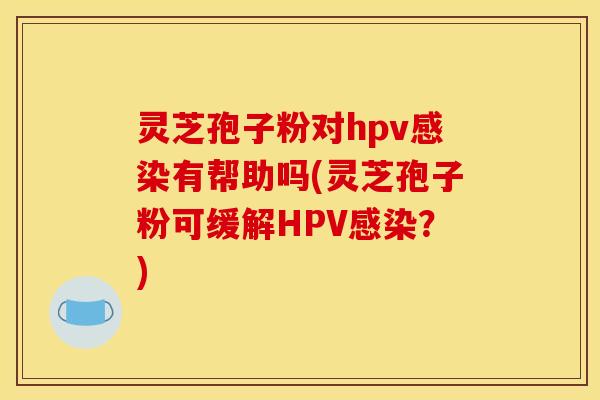 灵芝孢子粉对hpv有帮助吗(灵芝孢子粉可缓解HPV?) 灵芝孢子粉对hpv有帮助吗(灵芝孢子粉可缓解HPV?)