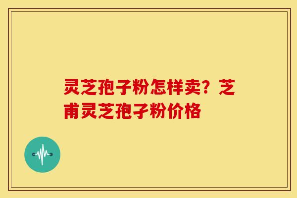 灵芝孢子粉怎样卖?芝甫灵芝孢孑粉价格 灵芝孢子粉怎样卖?芝甫灵芝孢孑粉价格