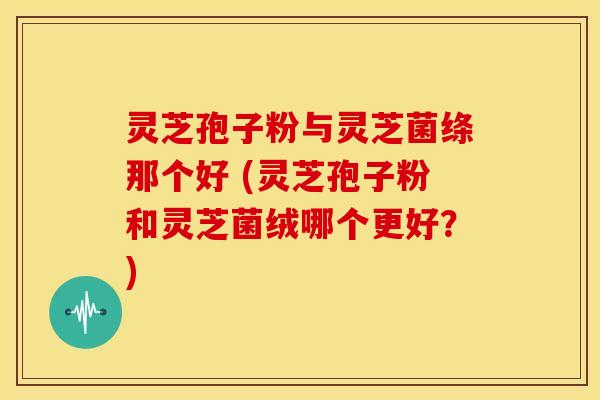 灵芝孢子粉与灵芝菌绦那个好 (灵芝孢子粉和灵芝菌绒哪个更好?) 灵芝孢子粉与灵芝菌绦那个好 (灵芝孢子粉和灵芝菌绒哪个更好?)