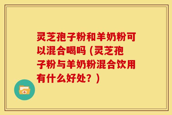 灵芝孢子粉和羊奶粉可以混合喝吗 (灵芝孢子粉与羊奶粉混合饮用有什么好处?) 灵芝孢子粉和羊奶粉可以混合喝吗 (灵芝孢子粉与羊奶粉混合饮用有什么好处?)