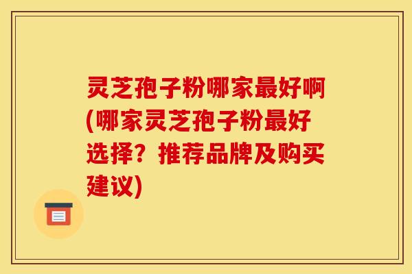 灵芝孢子粉哪家好啊(哪家灵芝孢子粉好选择?推荐品牌及购买建议) 灵芝孢子粉哪家好啊(哪家灵芝孢子粉好选择?推荐品牌及购买建议)