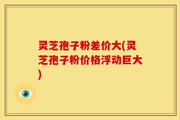 灵芝孢子粉差价大(灵芝孢子粉价格浮动巨大)