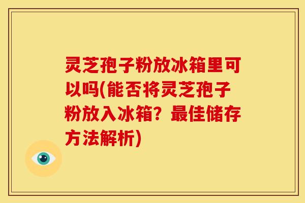 灵芝孢子粉放冰箱里可以吗(能否将灵芝孢子粉放入冰箱?佳储存方法解析) 灵芝孢子粉放冰箱里可以吗(能否将灵芝孢子粉放入冰箱?佳储存方法解析)