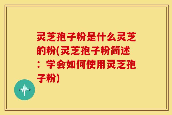 灵芝孢子粉是什么灵芝的粉(灵芝孢子粉简述：学会如何使用灵芝孢子粉)