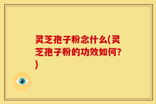 灵芝孢子粉念什么(灵芝孢子粉的功效如何？)