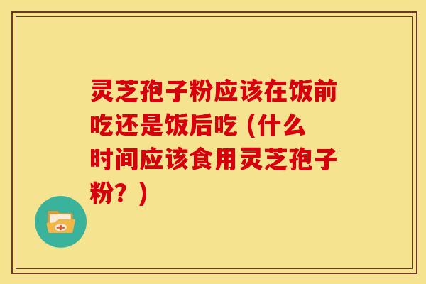 灵芝孢子粉应该在饭前吃还是饭后吃 (什么时间应该食用灵芝孢子粉?) 灵芝孢子粉应该在饭前吃还是饭后吃 (什么时间应该食用灵芝孢子粉?)