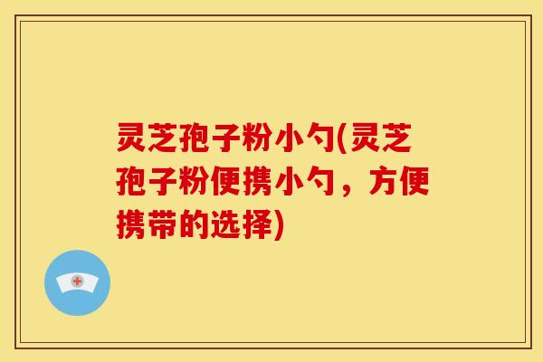 灵芝孢子粉小勺(灵芝孢子粉便携小勺，方便携带的选择)