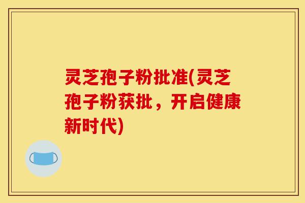 灵芝孢子粉批准(灵芝孢子粉获批,开启健康新时代) 灵芝孢子粉批准(灵芝孢子粉获批,开启健康新时代)