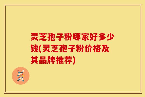 灵芝孢子粉哪家好多少钱(灵芝孢子粉价格及其品牌推荐) 灵芝孢子粉哪家好多少钱(灵芝孢子粉价格及其品牌推荐)