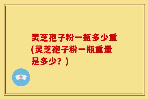 灵芝孢子粉一瓶多少重(灵芝孢子粉一瓶重量是多少？)