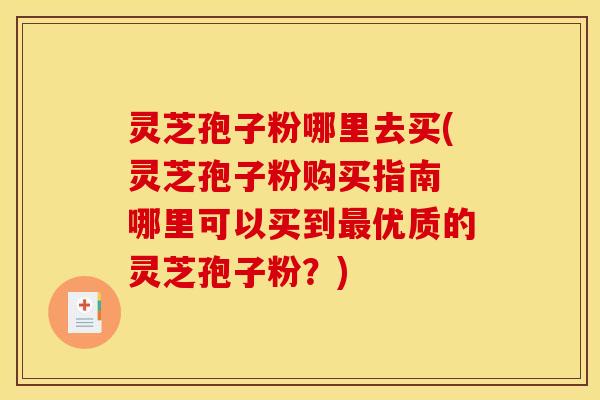 灵芝孢子粉哪里去买(灵芝孢子粉购买指南 哪里可以买到优质的灵芝孢子粉?) 灵芝孢子粉哪里去买(灵芝孢子粉购买指南 哪里可以买到优质的灵芝孢子粉?)