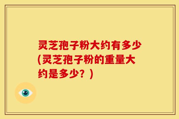 灵芝孢子粉大约有多少(灵芝孢子粉的重量大约是多少？)