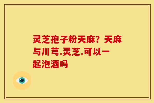 灵芝孢子粉天麻?天麻与川芎.灵芝.可以一起泡酒吗 灵芝孢子粉天麻?天麻与川芎.灵芝.可以一起泡酒吗