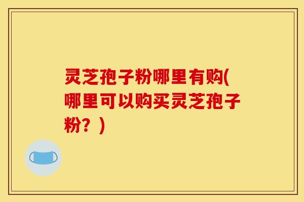 灵芝孢子粉哪里有购(哪里可以购买灵芝孢子粉?) 灵芝孢子粉哪里有购(哪里可以购买灵芝孢子粉?)