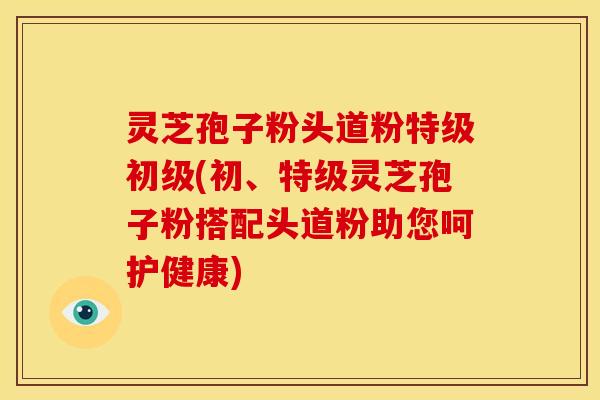 灵芝孢子粉头道粉特级初级(初、特级灵芝孢子粉搭配头道粉助您呵护健康) 灵芝孢子粉头道粉特级初级(初、特级灵芝孢子粉搭配头道粉助您呵护健康)