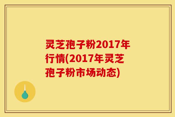 灵芝孢子粉2017年行情(2017年灵芝孢子粉市场动态) 灵芝孢子粉2017年行情(2017年灵芝孢子粉市场动态)