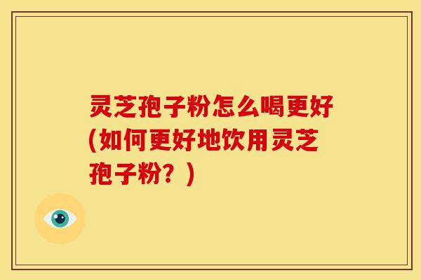 灵芝孢子粉怎么喝更好(如何更好地饮用灵芝孢子粉？)