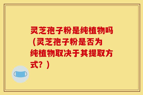灵芝孢子粉是纯植物吗 (灵芝孢子粉是否为纯植物取决于其提取方式?) 灵芝孢子粉是纯植物吗 (灵芝孢子粉是否为纯植物取决于其提取方式?)