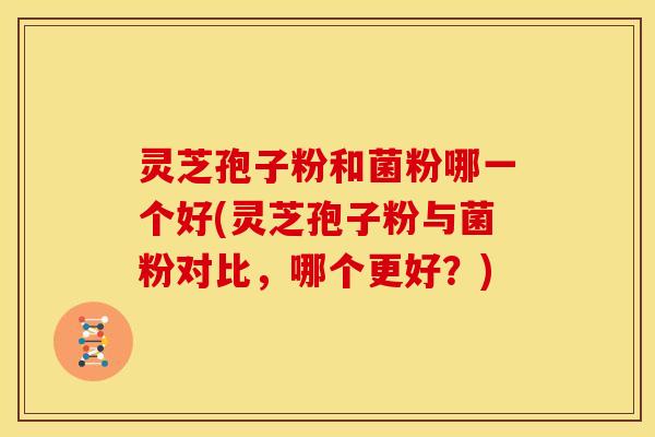 灵芝孢子粉和菌粉哪一个好(灵芝孢子粉与菌粉对比,哪个更好?) 灵芝孢子粉和菌粉哪一个好(灵芝孢子粉与菌粉对比,哪个更好?)