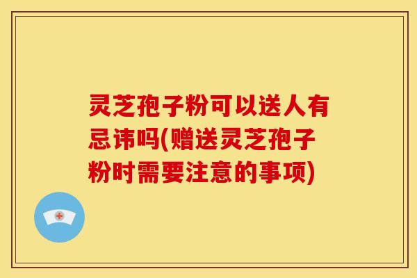 灵芝孢子粉可以送人有忌讳吗(赠送灵芝孢子粉时需要注意的事项) 灵芝孢子粉可以送人有忌讳吗(赠送灵芝孢子粉时需要注意的事项)