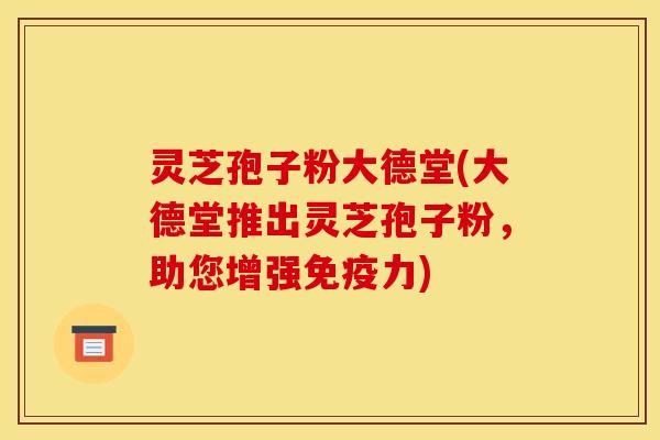 灵芝孢子粉大德堂(大德堂推出灵芝孢子粉,助您增强免疫力) 灵芝孢子粉大德堂(大德堂推出灵芝孢子粉,助您增强免疫力)