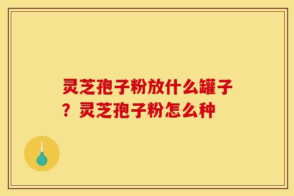 灵芝孢子粉放什么罐子?灵芝孢子粉怎么种 灵芝孢子粉放什么罐子?灵芝孢子粉怎么种