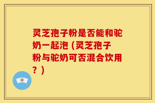 灵芝孢子粉是否能和驼奶一起泡 (灵芝孢子粉与驼奶可否混合饮用？)