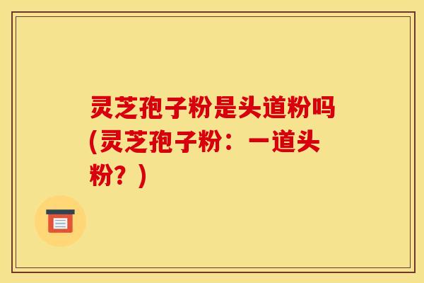 灵芝孢子粉是头道粉吗(灵芝孢子粉:一道头粉?) 灵芝孢子粉是头道粉吗(灵芝孢子粉:一道头粉?)