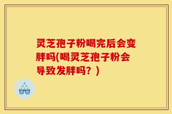 灵芝孢子粉喝完后会变胖吗(喝灵芝孢子粉会导致发胖吗？)