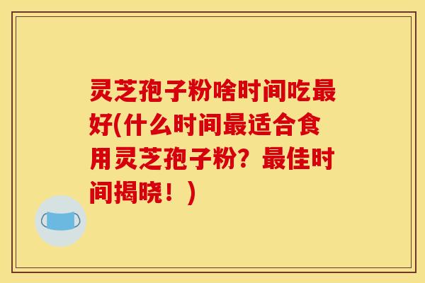 灵芝孢子粉啥时间吃好(什么时间适合食用灵芝孢子粉?佳时间揭晓!) 灵芝孢子粉啥时间吃好(什么时间适合食用灵芝孢子粉?佳时间揭晓!)