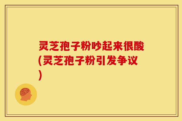 灵芝孢子粉吵起来很酸(灵芝孢子粉引发争议)