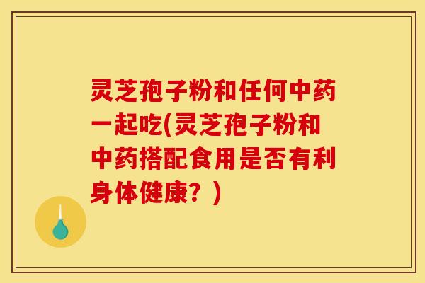 灵芝孢子粉和任何一起吃(灵芝孢子粉和搭配食用是否有利身体健康？)