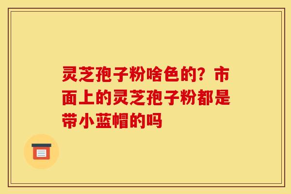 灵芝孢子粉啥色的？市面上的灵芝孢子粉都是带小蓝帽的吗