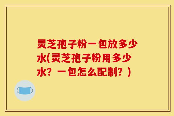 灵芝孢子粉一包放多少水(灵芝孢子粉用多少水?一包怎么配制?) 灵芝孢子粉一包放多少水(灵芝孢子粉用多少水?一包怎么配制?)