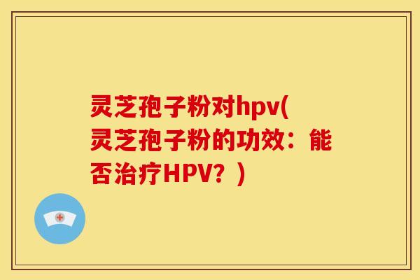 灵芝孢子粉对hpv(灵芝孢子粉的功效:能否HPV?) 灵芝孢子粉对hpv(灵芝孢子粉的功效:能否HPV?)