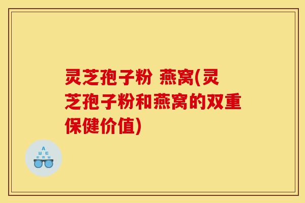 灵芝孢子粉 燕窝(灵芝孢子粉和燕窝的双重保健价值)