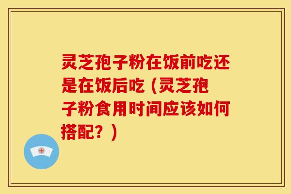 灵芝孢子粉在饭前吃还是在饭后吃 (灵芝孢子粉食用时间应该如何搭配?) 灵芝孢子粉在饭前吃还是在饭后吃 (灵芝孢子粉食用时间应该如何搭配?)