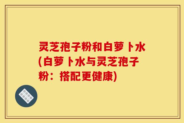 灵芝孢子粉和白萝卜水(白萝卜水与灵芝孢子粉:搭配更健康) 灵芝孢子粉和白萝卜水(白萝卜水与灵芝孢子粉:搭配更健康)