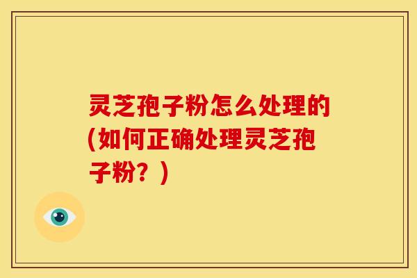灵芝孢子粉怎么处理的(如何正确处理灵芝孢子粉？)