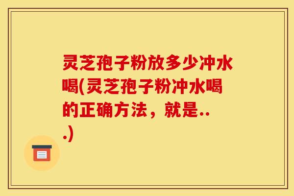 灵芝孢子粉放多少冲水喝(灵芝孢子粉冲水喝的正确方法,就是...) 灵芝孢子粉放多少冲水喝(灵芝孢子粉冲水喝的正确方法,就是...)