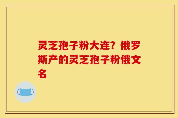 灵芝孢子粉大连?俄罗斯产的灵芝孢子粉俄文名 灵芝孢子粉大连?俄罗斯产的灵芝孢子粉俄文名